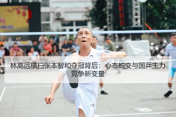 林高远横扫张本智和夺冠背后：心态蜕变与国乒主力竞争新变量